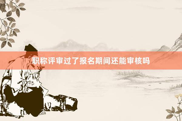 职称评审过了报名期间还能审核吗