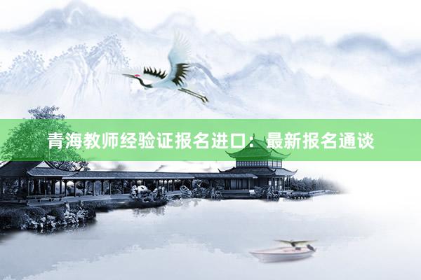 青海教师经验证报名进口：最新报名通谈