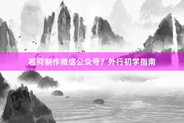 若何制作微信公众号？外行初学指南