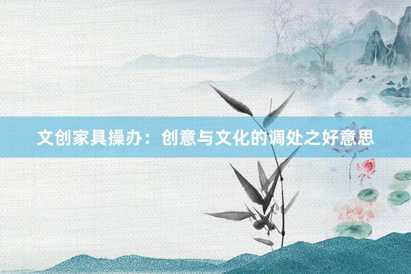 文创家具操办：创意与文化的调处之好意思