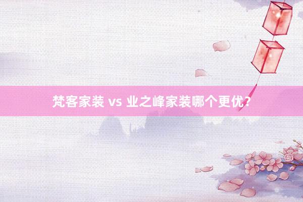 梵客家装 vs 业之峰家装哪个更优？