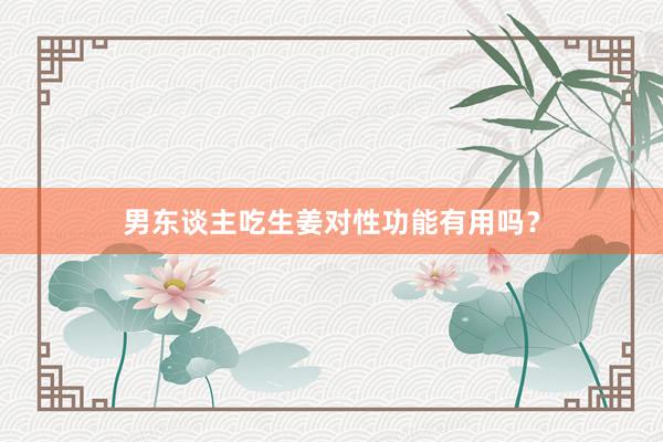 男东谈主吃生姜对性功能有用吗？