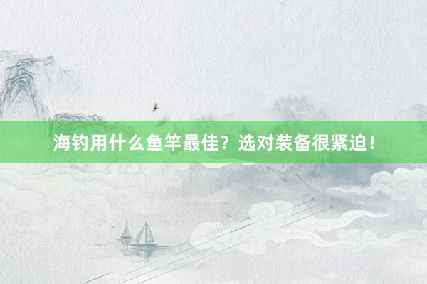 海钓用什么鱼竿最佳？选对装备很紧迫！