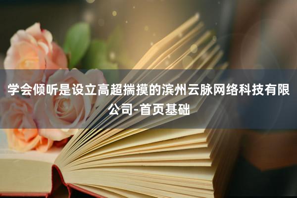 学会倾听是设立高超揣摸的滨州云脉网络科技有限公司-首页基础